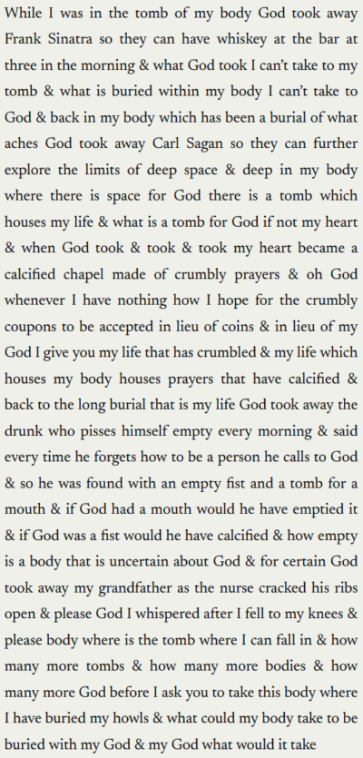 "While I was in the tomb of my body God took away Frank Sinatra so they can have whiskey at the bar at three in the morning & what God took I can’t take to my tomb & what is buried within my body I can’t take to God & back in my body which has been a burial of what aches God took away Carl Sagan so they can further explore the limits of deep space & deep in my body where there is space for God there is a tomb which houses my life & what is a tomb for God if not my heart & when God took & took & took my heart became a calcified chapel made of crumbly prayers & oh God whenever I have nothing how I hope for the crumbly coupons to be accepted in lieu of coins & in lieu of my God I give you my life that has crumbled & my life which houses my body houses prayers that have calcified & back to the long burial that is my life God took away the drunk who pisses himself empty every morning & said every time he forgets how to be a person he calls to God & so he was found with an empty fist and a tomb for a mouth & if God had a mouth would he have emptied it & if God was a fist would he have calcified & how empty is a body that is uncertain about God & for certain God took away my grandfather as the nurse cracked his ribs open & please God I whispered after I fell to my knees & please body where is the tomb where I can fall in & how many more tombs & how many more bodies & how many more God before I ask you to take this body where I have buried my howls & what could my body take to be buried with my God & my God what would it take"