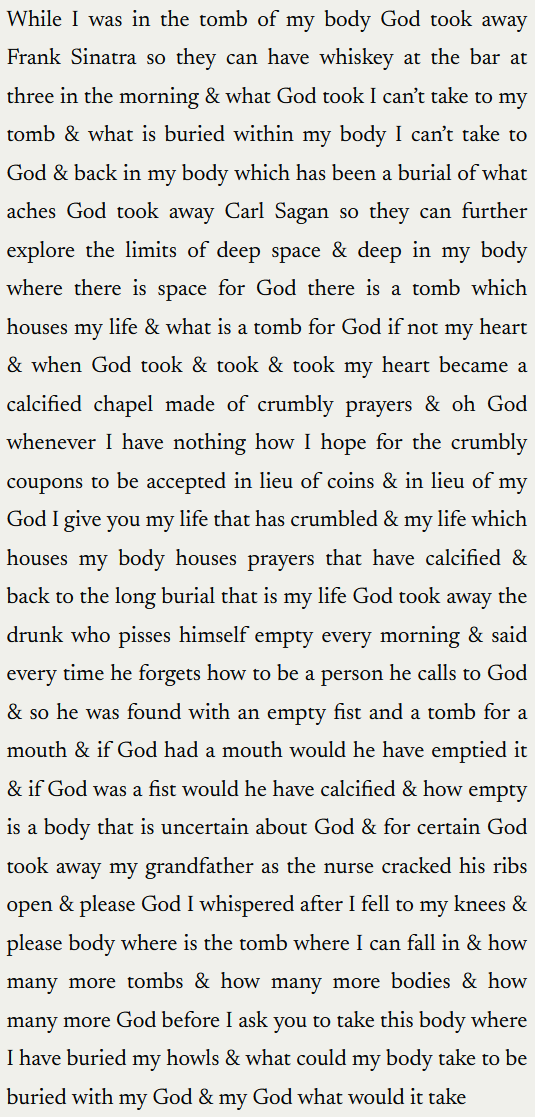 "While I was in the tomb of my body God took away Frank Sinatra so they can have whiskey at the bar at three in the morning & what God took I can’t take to my tomb & what is buried within my body I can’t take to God & back in my body which has been a burial of what aches God took away Carl Sagan so they can further explore the limits of deep space & deep in my body where there is space for God there is a tomb which houses my life & what is a tomb for God if not my heart & when God took & took & took my heart became a calcified chapel made of crumbly prayers & oh God whenever I have nothing how I hope for the crumbly coupons to be accepted in lieu of coins & in lieu of my God I give you my life that has crumbled & my life which houses my body houses prayers that have calcified & back to the long burial that is my life God took away the drunk who pisses himself empty every morning & said every time he forgets how to be a person he calls to God & so he was found with an empty fist and a tomb for a mouth & if God had a mouth would he have emptied it & if God was a fist would he have calcified & how empty is a body that is uncertain about God & for certain God took away my grandfather as the nurse cracked his ribs open & please God I whispered after I fell to my knees & please body where is the tomb where I can fall in & how many more tombs & how many more bodies & how many more God before I ask you to take this body where I have buried my howls & what could my body take to be buried with my God & my God what would it take"