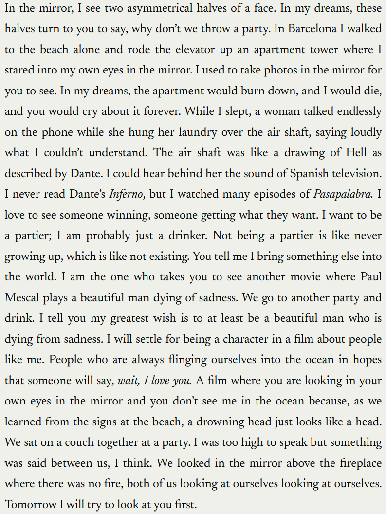 "In the mirror, I see two asymmetrical halves of a face. In my dreams, these halves turn to you to say, why don’t we throw a party. In Barcelona I walked to the beach alone and rode the elevator up an apartment tower where I stared into my own eyes in the mirror. I used to take photos in the mirror for you to see. In my dreams, the apartment would burn down, and I would die, and you would cry about it forever. While I slept, a woman talked endlessly on the phone while she hung her laundry over the air shaft, saying loudly what I couldn’t understand. The air shaft was like a drawing of Hell as described by Dante. I could hear behind her the sound of Spanish television. I never read Dante’s Inferno, but I watched many episodes of Pasapalabra. I love to see someone winning, someone getting what they want. I want to be a partier; I am probably just a drinker. Not being a partier is like never growing up, which is like not existing. You tell me I bring something else into the world. I am the one who takes you to see another movie where Paul Mescal plays a beautiful man dying of sadness. We go to another party and drink. I tell you my greatest wish is to at least be a beautiful man who is dying from sadness. I will settle for being a character in a film about people like me. People who are always flinging ourselves into the ocean in hopes that someone will say, wait, I love you. A film where you are looking in your own eyes in the mirror and you don’t see me in the ocean because, as we learned from the signs at the beach, a drowning head just looks like a head. We sat on a couch together at a party. I was too high to speak but something was said between us, I think. We looked in the mirror above the fireplace where there was no fire, both of us looking at ourselves looking at ourselves. Tomorrow I will try to look at you first."