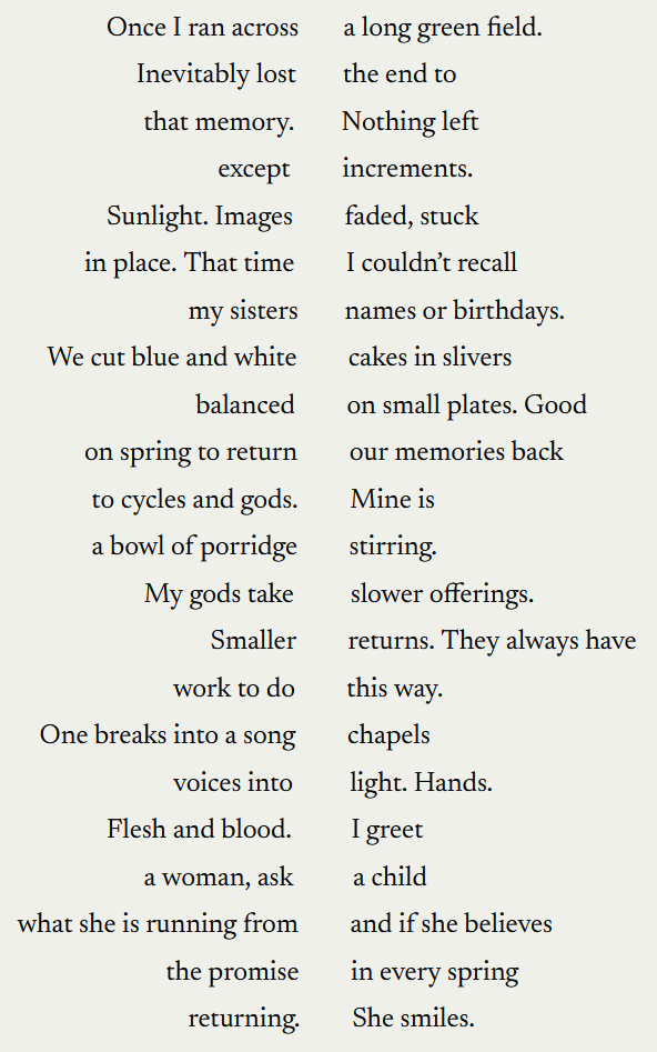 "Once I ran across. A long green field. Inevitably lost. The end to. That memory. Nothing left. Except. Increments. Sunlight. Images. faded, stuck. In place. That time. I couldn't recall. my sisters. names or birthdays. We cut blue and white. cakes in slivers. balanced. on small plates. Good. on spring to retunr. our memories back. to cycles and gods. Mine is. a bowlof porridge. stirring. My gods take. slower offerings. Smaller. returns. They always have. work to do. this way. One breaks into a song. chapels. voices into. light. Hands. Flesh and blood. I great. a woman, ask. a child. what she is running from. and if she believes. the promise. in every spring. returning. She smiles. "