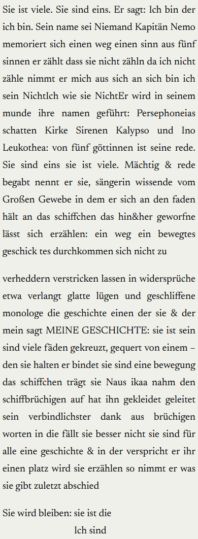 Sie ist viele. Sie sind eins. Er sagt: Ich bin der ich bin. Sein name sei Niemand Kapitän Nemo memoriert sich einen weg einen sinn aus fünf sinnen er zählt dass sie nicht zähln da ich nicht zähle nimmt er mich aus sich an sich bin ich sein NichtIch wie sie NichtEr wird in seinem munde ihre namen geführt: Persephoneias schatten Kirke Sirenen Kalypso und Ino Leukothea: von fünf göttinnen ist seine rede. Sie sind eins sie ist viele. Mächtig & rede begabt nennt er sie, sängerin wissende vom Großen Gewebe in dem er sich an den faden hält an das schiffchen das hin&her geworfne lässt sich erzählen: ein weg ein bewegtes geschick tes durchkommen sich nicht zu-verheddern verstricken lassen in widersprüche etwa verlangt glatte lügen und geschliffene monologe die geschichte einen der sie & der mein sagt MEINE GESCHICHTE: sie ist sein sind viele fäden gekreuzt, gequert von einem – den sie halten er bindet sie sind eine bewegung das schiffchen trägt sie Naus ikaa nahm den schiffbrüchigen auf hat ihn gekleidet geleitet sein verbindlichster dank aus brüchigen worten in die fällt sie besser nicht sie sind für alle eine geschichte & in der verspricht er ihr einen platz wird sie erzählen so nimmt er was sie gibt zuletzt abschied

Sie wird bleiben: sie ist die. Ich sind.
