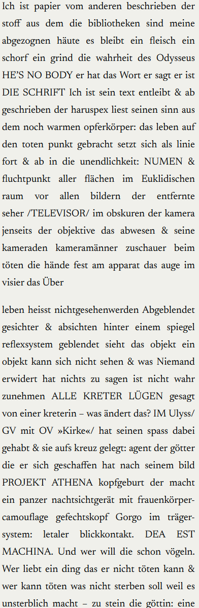 Ich ist papier vom anderen beschrieben der stoff aus dem die bibliotheken sind meine abgezognen häute es bleibt ein fleisch ein schorf ein grind die wahrheit des Odysseus HE’S NO BODY er hat das Wort er sagt er ist DIE SCHRIFT Ich ist sein text entleibt & ab geschrieben der haruspex liest seinen sinn aus dem noch warmen opferkörper: das leben auf den toten punkt gebracht setzt sich als linie fort & ab in die unendlichkeit: NUMEN & fluchtpunkt aller flächen im Euklidischen raum   vor   allen   bildern   der   entfernte seher. TELEVISOR. im obskuren der kamera jenseits der objektive das abwesen & seine kameraden kameramänner zuschauer beim töten die hände fest am apparat das auge im visier das Über

leben heisst nichtgesehenwerden Abgeblendet gesichter & absichten hinter einem spiegel reflexsystem geblendet sieht das objekt ein objekt kann sich nicht sehen & was Niemand erwidert hat nichts zu sagen ist nicht wahr zunehmen ALLE KRETER LÜGEN gesagt von einer kreterin – was ändert das? IM Ulyss. GV mit OV »Kirke«. hat seinen spass dabei gehabt & sie aufs kreuz gelegt: agent der götter die er sich geschaffen hat nach seinem bild PROJEKT ATHENA kopfgeburt der macht ein panzer nachtsichtgerät mit frauenkörper-camouflage gefechtskopf Gorgo im träger-system: letaler blickkontakt. DEA EST MACHINA. Und wer will die schon vögeln. Wer liebt ein ding das er nicht töten kann & wer kann töten was nicht sterben soll weil es unsterblich macht – zu stein die göttin: eine stadt der männer ort der ordnung & des bleibens post mortem WIE IM LEBEN: im namen in der schrift im stein.